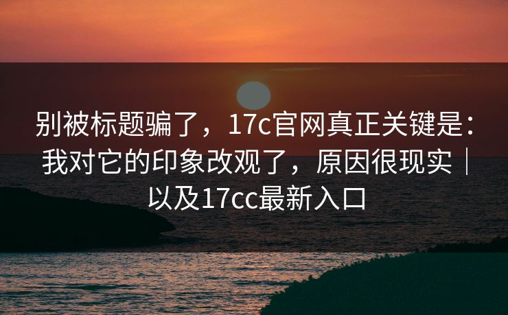 别被标题骗了，17c官网真正关键是：我对它的印象改观了，原因很现实｜以及17cc最新入口