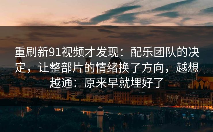 重刷新91视频才发现：配乐团队的决定，让整部片的情绪换了方向，越想越通：原来早就埋好了