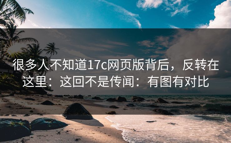 很多人不知道17c网页版背后，反转在这里：这回不是传闻：有图有对比