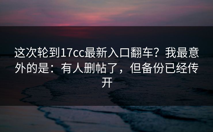 这次轮到17cc最新入口翻车？我最意外的是：有人删帖了，但备份已经传开