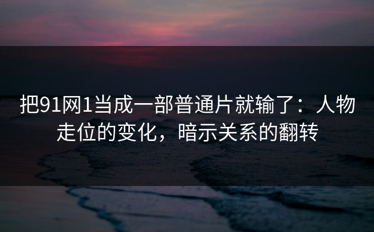 把91网1当成一部普通片就输了：人物走位的变化，暗示关系的翻转