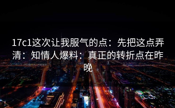 17c1这次让我服气的点：先把这点弄清：知情人爆料：真正的转折点在昨晚