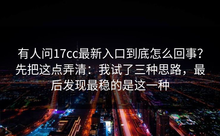 有人问17cc最新入口到底怎么回事？先把这点弄清：我试了三种思路，最后发现最稳的是这一种